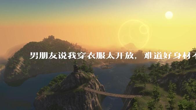 男朋友说我穿衣服太开放,难道好身材不应该显示出来吗?