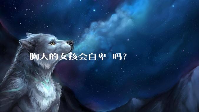 胸大的女孩会自卑 吗?