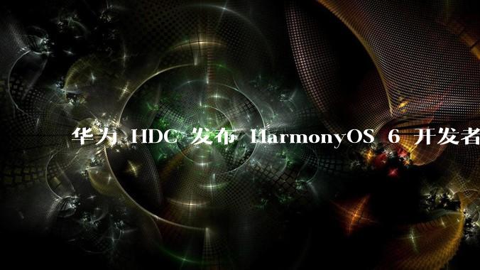 华为 HDC 发布 HarmonyOS 6 开发者 beta 版对应用开发者和鸿蒙生态有哪些影响?