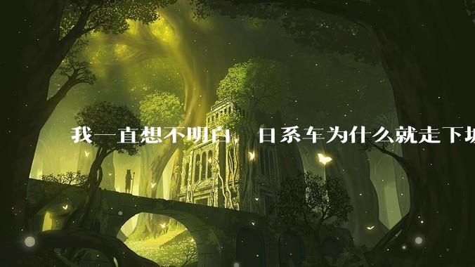我一直想不明白,日系车为什么就走下坡路了呢?